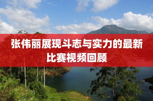 张伟丽展现斗志与实力的最新比赛视频回顾