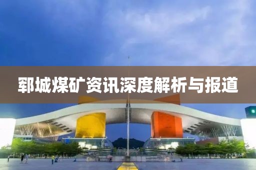 郓城煤矿资讯深度解析与报道