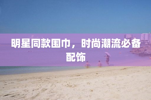 明星同款围巾，时尚潮流必备配饰