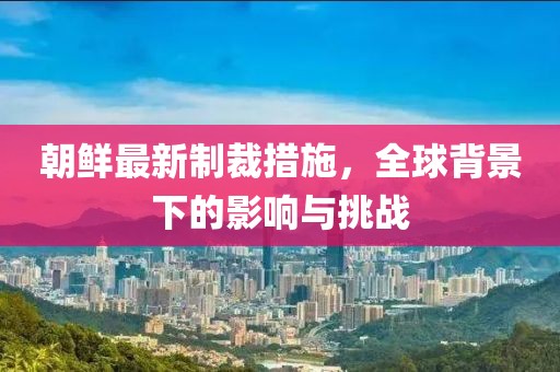 朝鲜最新制裁措施，全球背景下的影响与挑战