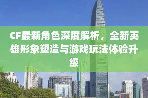 CF最新角色深度解析，全新英雄形象塑造与游戏玩法体验升级