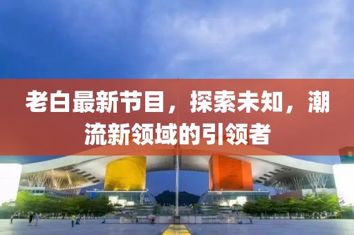 老白最新节目，探索未知，潮流新领域的引领者