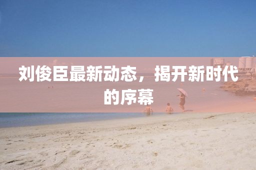 刘俊臣最新动态，揭开新时代的序幕