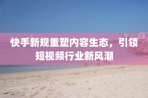 快手新规重塑内容生态，引领短视频行业新风潮