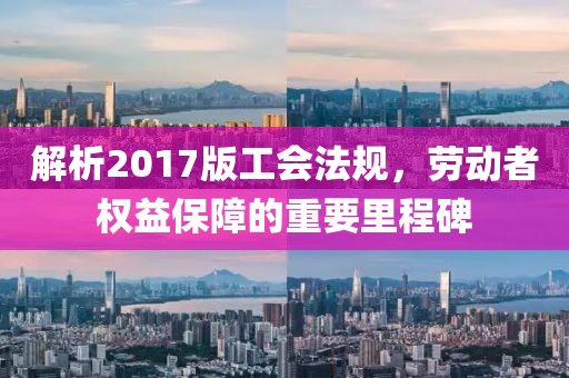解析2017版工会法规，劳动者权益保障的重要里程碑