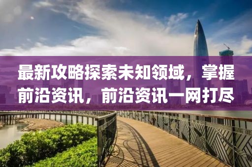 最新攻略探索未知领域，掌握前沿资讯，前沿资讯一网打尽