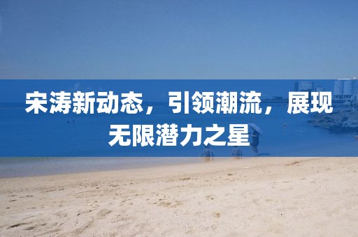 宋涛新动态，引领潮流，展现无限潜力之星