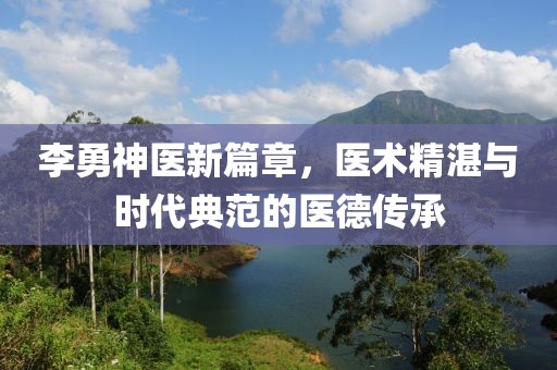李勇神医新篇章，医术精湛与时代典范的医德传承