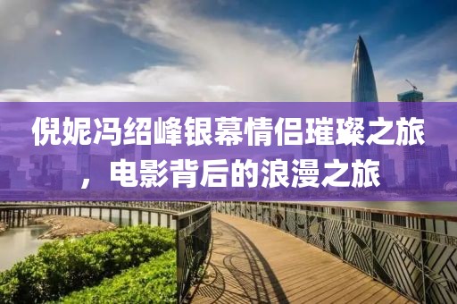 倪妮冯绍峰银幕情侣璀璨之旅，电影背后的浪漫之旅