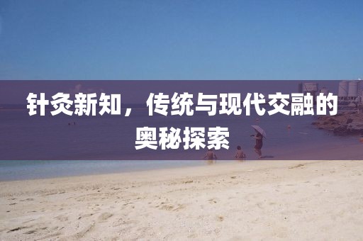 针灸新知，传统与现代交融的奥秘探索
