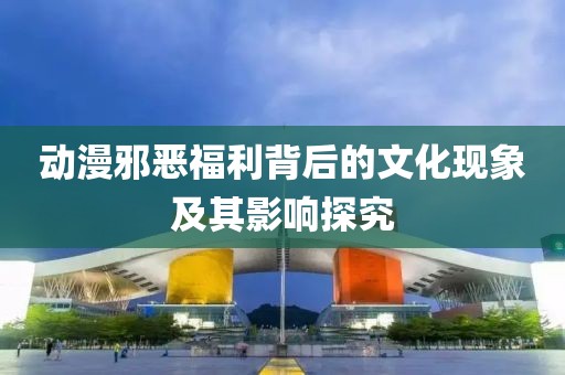 动漫邪恶福利背后的文化现象及其影响探究