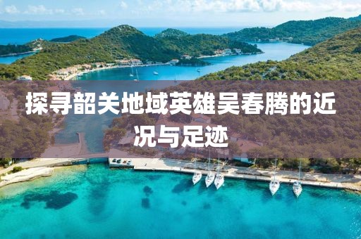 探寻韶关地域英雄吴春腾的近况与足迹