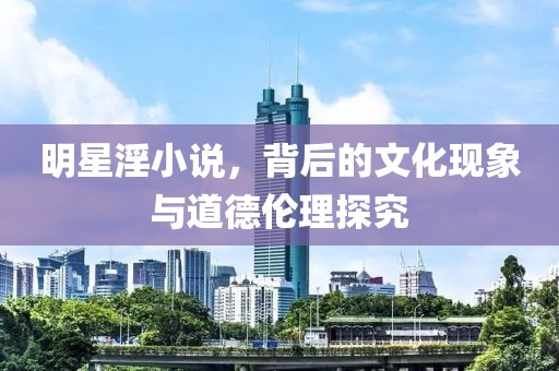 明星淫小说，背后的文化现象与道德伦理探究