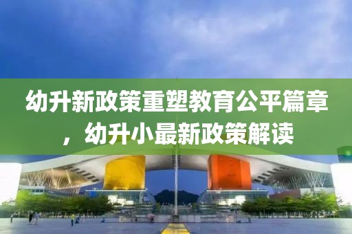 幼升新政策重塑教育公平篇章，幼升小最新政策解读