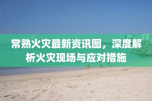 常熟火灾最新资讯图，深度解析火灾现场与应对措施
