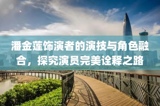 潘金莲饰演者的演技与角色融合，探究演员完美诠释之路