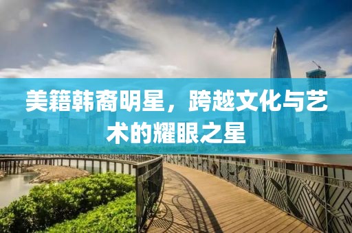 美籍韩裔明星，跨越文化与艺术的耀眼之星