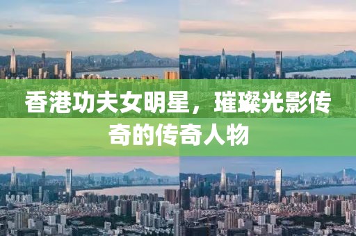香港功夫女明星，璀璨光影传奇的传奇人物