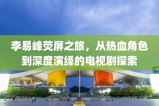李易峰荧屏之旅，从热血角色到深度演绎的电视剧探索
