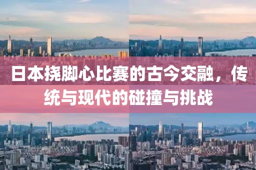 日本挠脚心比赛的古今交融，传统与现代的碰撞与挑战