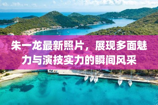 朱一龙最新照片，展现多面魅力与演技实力的瞬间风采