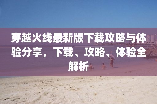 穿越火线最新版下载攻略与体验分享，下载、攻略、体验全解析