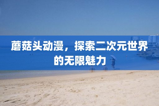 蘑菇头动漫，探索二次元世界的无限魅力