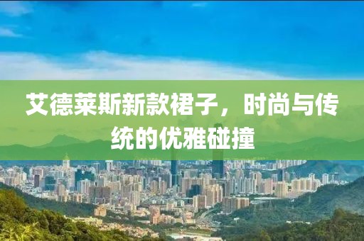 艾德莱斯新款裙子，时尚与传统的优雅碰撞