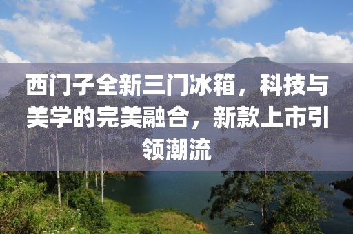 西门子全新三门冰箱，科技与美学的完美融合，新款上市引领潮流