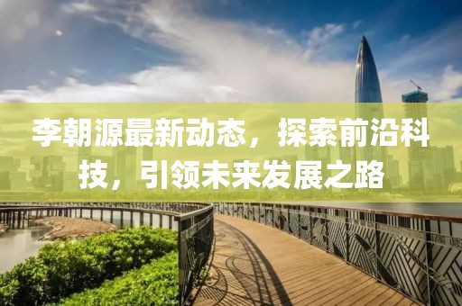 李朝源最新动态，探索前沿科技，引领未来发展之路