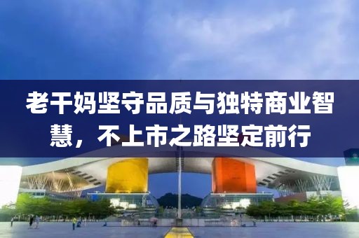 老干妈坚守品质与独特商业智慧，不上市之路坚定前行