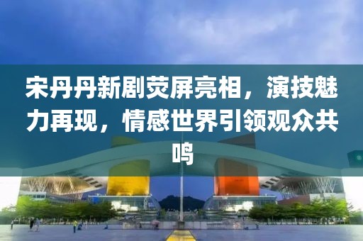 宋丹丹新剧荧屏亮相，演技魅力再现，情感世界引领观众共鸣