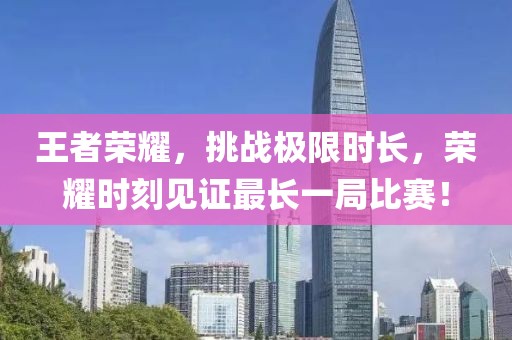 王者荣耀，挑战极限时长，荣耀时刻见证最长一局比赛！