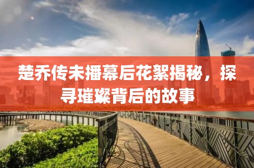 楚乔传未播幕后花絮揭秘，探寻璀璨背后的故事