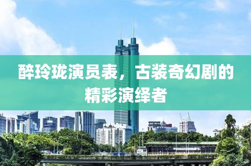 醉玲珑演员表，古装奇幻剧的精彩演绎者