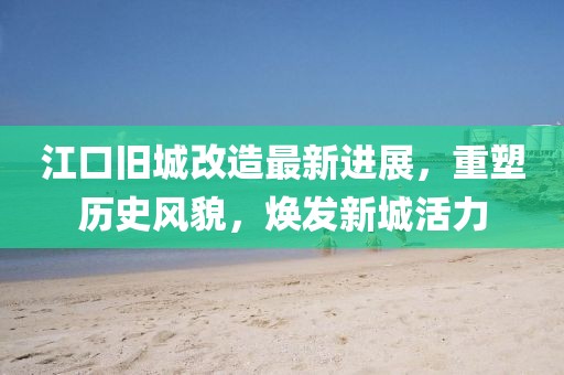 江口旧城改造最新进展，重塑历史风貌，焕发新城活力