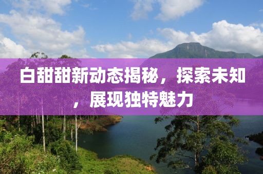 白甜甜新动态揭秘，探索未知，展现独特魅力