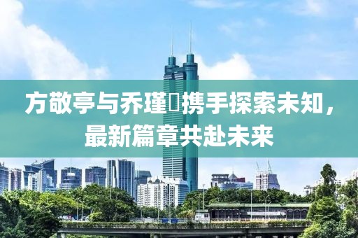 方敬亭与乔瑾瑄携手探索未知，最新篇章共赴未来