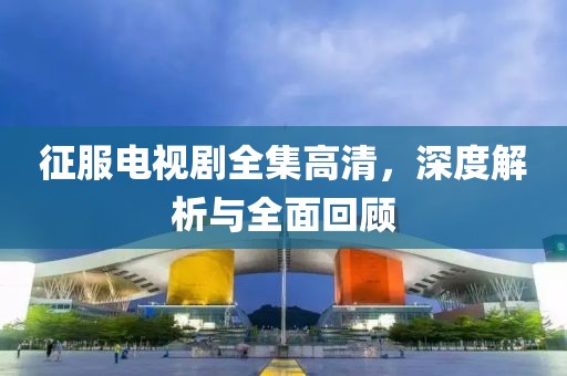 征服电视剧全集高清，深度解析与全面回顾