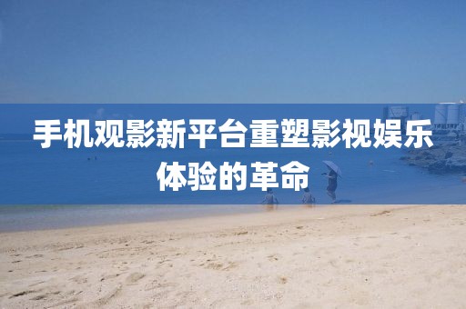 手机观影新平台重塑影视娱乐体验的革命
