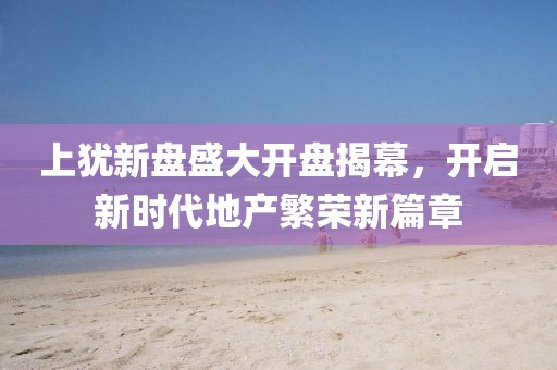 上犹新盘盛大开盘揭幕，开启新时代地产繁荣新篇章