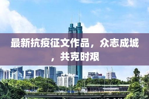 最新抗疫征文作品，众志成城，共克时艰