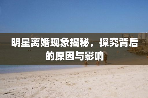 明星离婚现象揭秘，探究背后的原因与影响