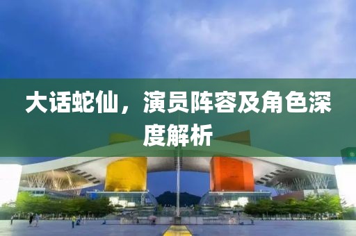 大话蛇仙，演员阵容及角色深度解析