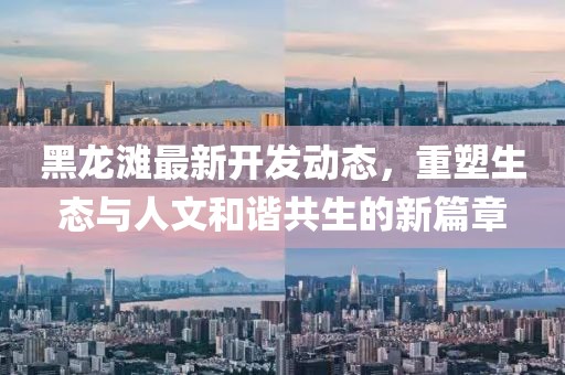 黑龙滩最新开发动态，重塑生态与人文和谐共生的新篇章