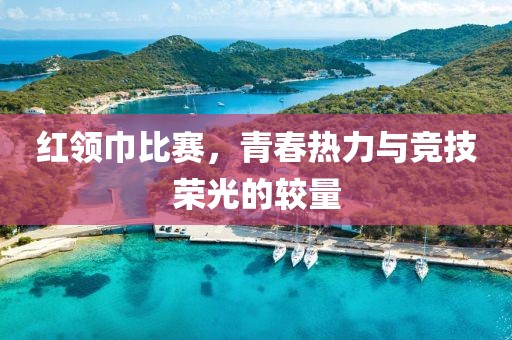 红领巾比赛，青春热力与竞技荣光的较量