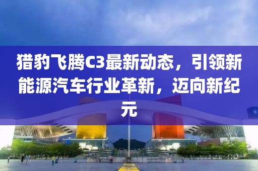 猎豹飞腾C3最新动态，引领新能源汽车行业革新，迈向新纪元
