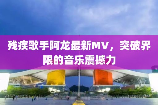 残疾歌手阿龙最新MV，突破界限的音乐震撼力
