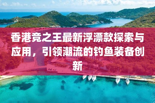 香港竞之王最新浮漂款探索与应用，引领潮流的钓鱼装备创新