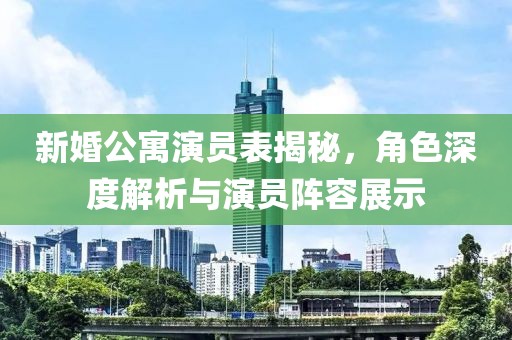 新婚公寓演员表揭秘，角色深度解析与演员阵容展示
